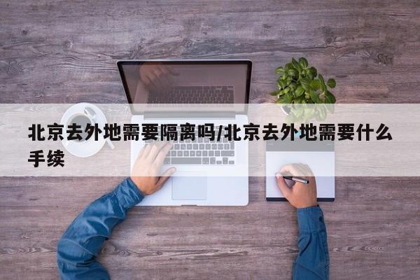 北京去外地需要隔离吗/北京去外地需要什么手续