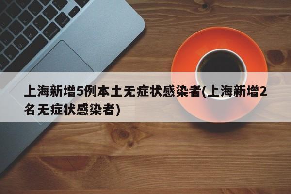 上海新增5例本土无症状感染者(上海新增2名无症状感染者)