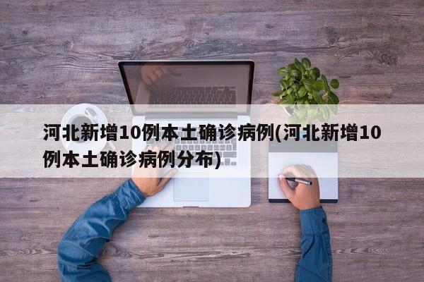 河北新增10例本土确诊病例(河北新增10例本土确诊病例分布)