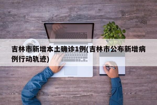 吉林市新增本土确诊1例(吉林市公布新增病例行动轨迹)