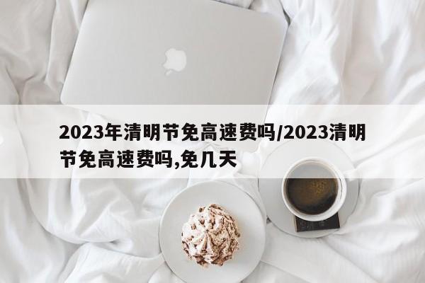 2023年清明节免高速费吗/2023清明节免高速费吗,免几天