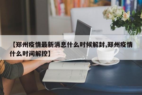 【郑州疫情最新消息什么时候解封,郑州疫情什么时间解控】