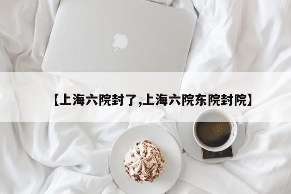 【上海六院封了,上海六院东院封院】