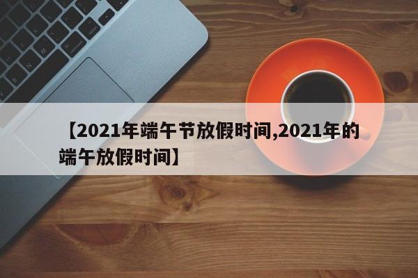 【2021年端午节放假时间,2021年的端午放假时间】