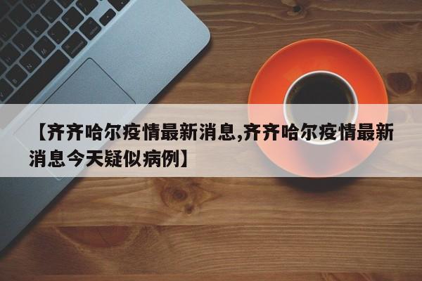 【齐齐哈尔疫情最新消息,齐齐哈尔疫情最新消息今天疑似病例】