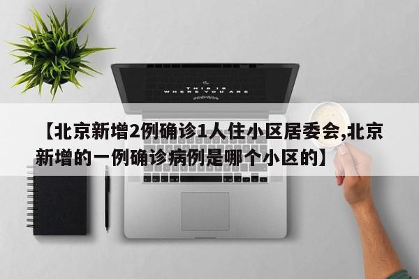 【北京新增2例确诊1人住小区居委会,北京新增的一例确诊病例是哪个小区的】