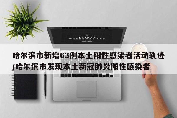 哈尔滨市新增63例本土阳性感染者活动轨迹/哈尔滨市发现本土新冠肺炎阳性感染者