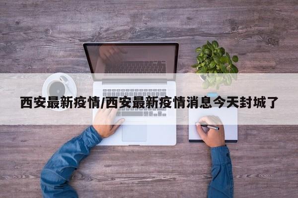 西安最新疫情/西安最新疫情消息今天封城了