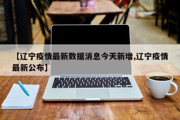 【辽宁疫情最新数据消息今天新增,辽宁疫情最新公布】