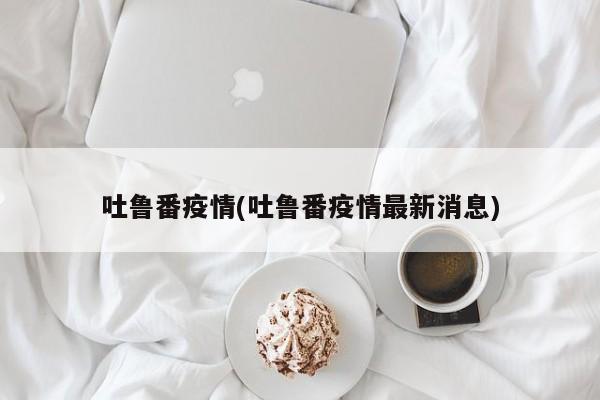 吐鲁番疫情(吐鲁番疫情最新消息)