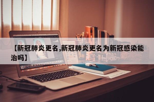 【新冠肺炎更名,新冠肺炎更名为新冠感染能治吗】