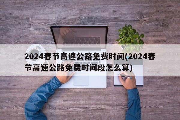 2024春节高速公路免费时间(2024春节高速公路免费时间段怎么算)