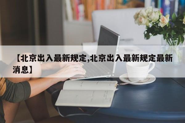 【北京出入最新规定,北京出入最新规定最新消息】