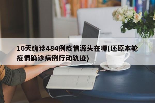 16天确诊484例疫情源头在哪(还原本轮疫情确诊病例行动轨迹)