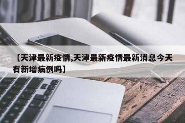 【天津最新疫情,天津最新疫情最新消息今天有新增病例吗】