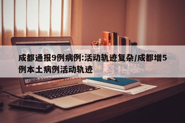 成都通报9例病例:活动轨迹复杂/成都增5例本土病例活动轨迹