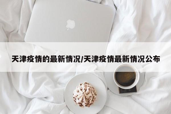 天津疫情的最新情况/天津疫情最新情况公布