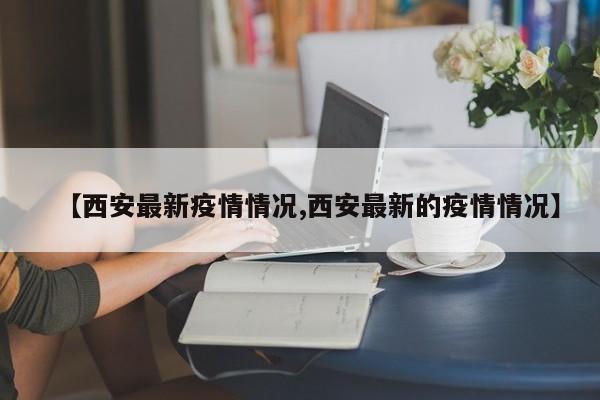 【西安最新疫情情况,西安最新的疫情情况】