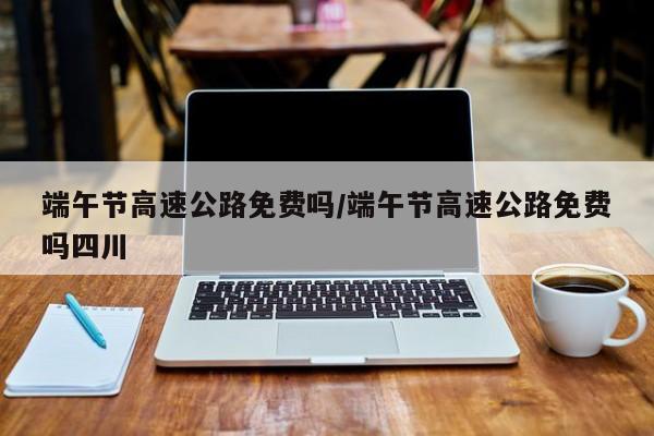 端午节高速公路免费吗/端午节高速公路免费吗四川