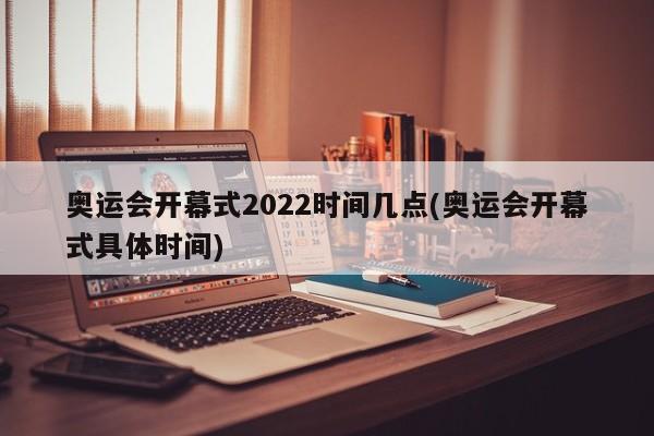 奥运会开幕式2022时间几点(奥运会开幕式具体时间)
