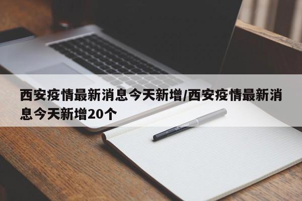 西安疫情最新消息今天新增/西安疫情最新消息今天新增20个