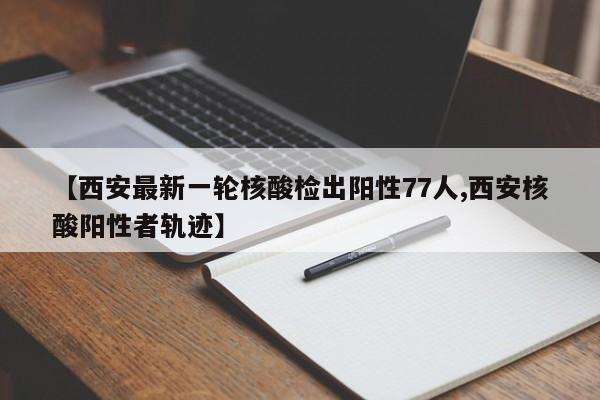 【西安最新一轮核酸检出阳性77人,西安核酸阳性者轨迹】