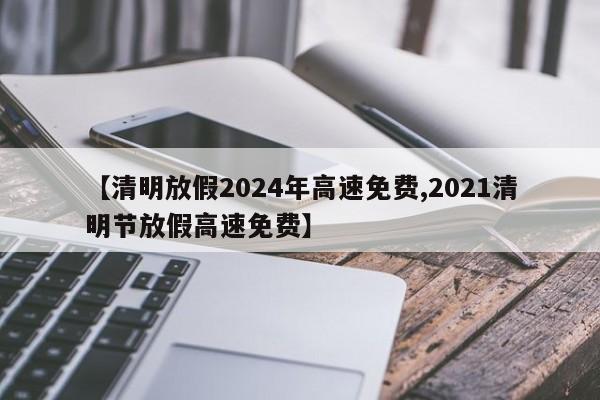 【清明放假2024年高速免费,2021清明节放假高速免费】