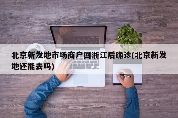 北京新发地市场商户回浙江后确诊(北京新发地还能去吗)