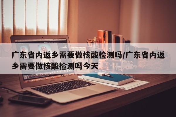 广东省内返乡需要做核酸检测吗/广东省内返乡需要做核酸检测吗今天