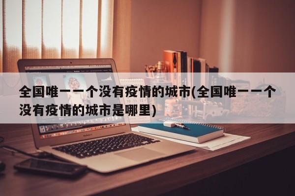 全国唯一一个没有疫情的城市(全国唯一一个没有疫情的城市是哪里)