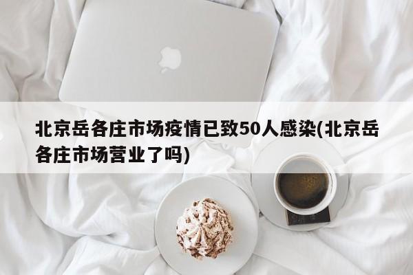 北京岳各庄市场疫情已致50人感染(北京岳各庄市场营业了吗)