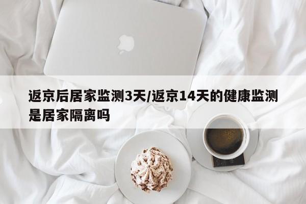 返京后居家监测3天/返京14天的健康监测是居家隔离吗