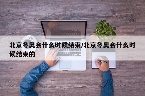 北京冬奥会什么时候结束/北京冬奥会什么时候结束的