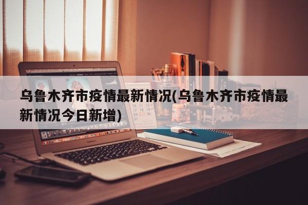 乌鲁木齐市疫情最新情况(乌鲁木齐市疫情最新情况今日新增)