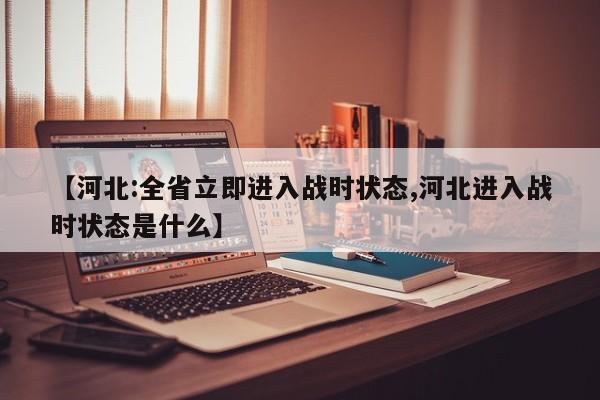 【河北:全省立即进入战时状态,河北进入战时状态是什么】