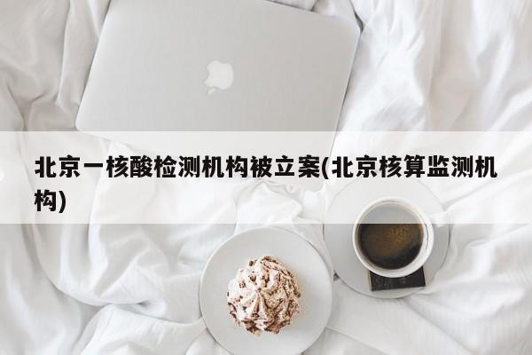 北京一核酸检测机构被立案(北京核算监测机构)