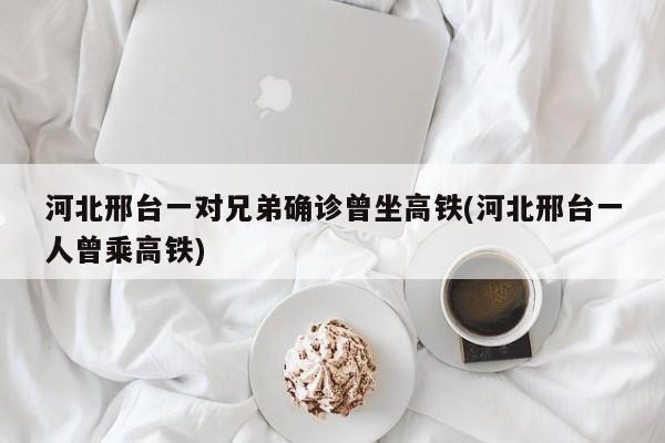 河北邢台一对兄弟确诊曾坐高铁(河北邢台一人曾乘高铁)