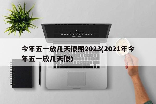 今年五一放几天假期2023(2021年今年五一放几天假)