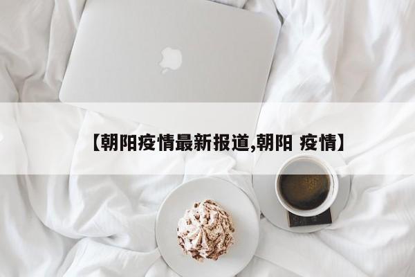 【朝阳疫情最新报道,朝阳 疫情】