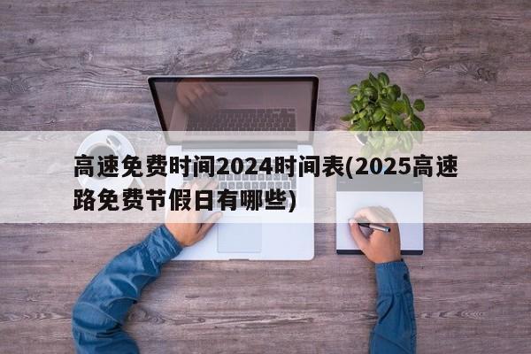 高速免费时间2024时间表(2025高速路免费节假日有哪些)