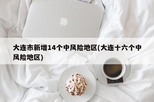 大连市新增14个中风险地区(大连十六个中风险地区)