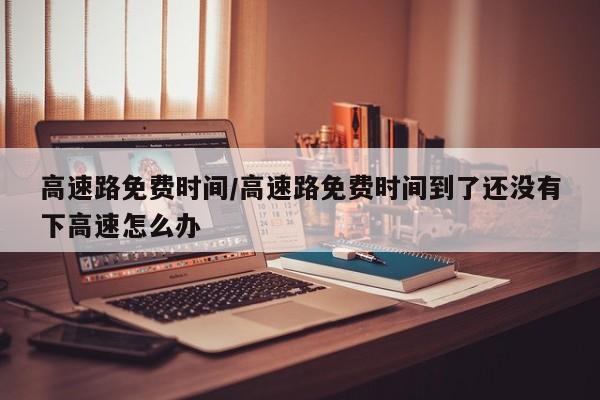 高速路免费时间/高速路免费时间到了还没有下高速怎么办