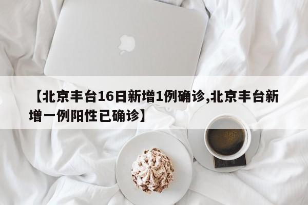 【北京丰台16日新增1例确诊,北京丰台新增一例阳性已确诊】