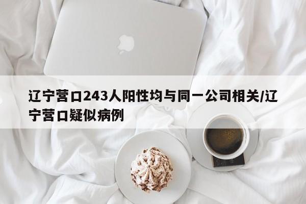 辽宁营口243人阳性均与同一公司相关/辽宁营口疑似病例