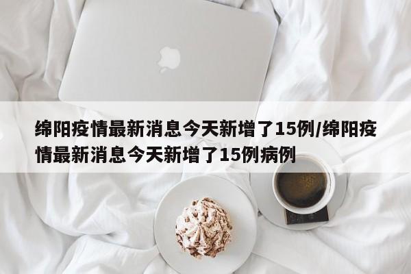 绵阳疫情最新消息今天新增了15例/绵阳疫情最新消息今天新增了15例病例