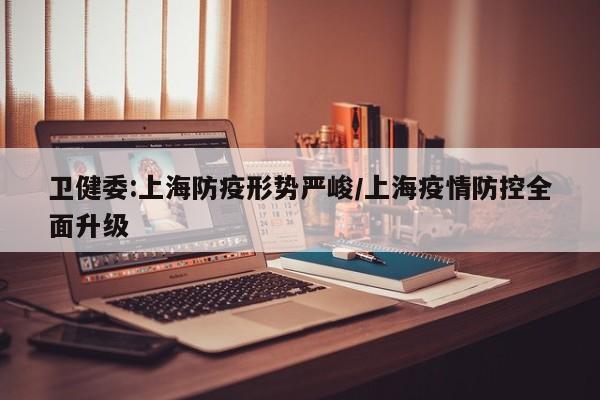 卫健委:上海防疫形势严峻/上海疫情防控全面升级