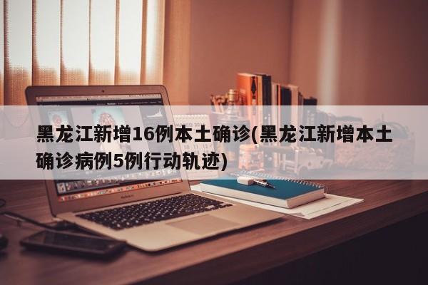 黑龙江新增16例本土确诊(黑龙江新增本土确诊病例5例行动轨迹)