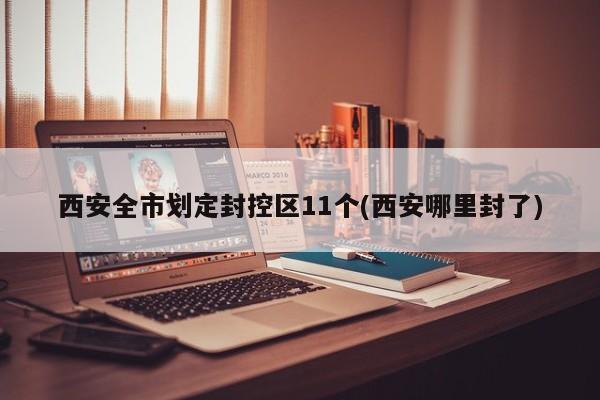 西安全市划定封控区11个(西安哪里封了)