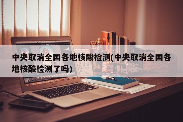 中央取消全国各地核酸检测(中央取消全国各地核酸检测了吗)