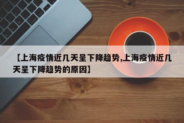 【上海疫情近几天呈下降趋势,上海疫情近几天呈下降趋势的原因】